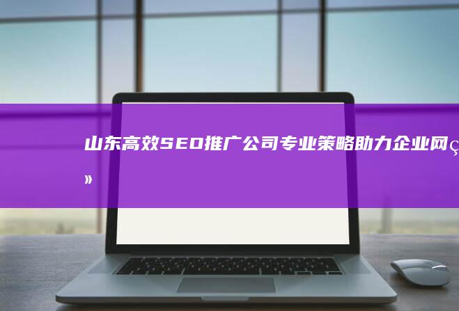 山东高效SEO推广公司：专业策略助力企业网络品牌价值提升