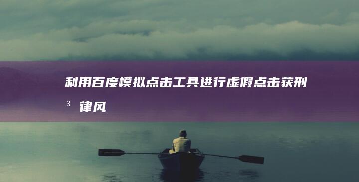 利用百度模拟点击工具进行虚假点击获刑：法律风险警示与案例分析